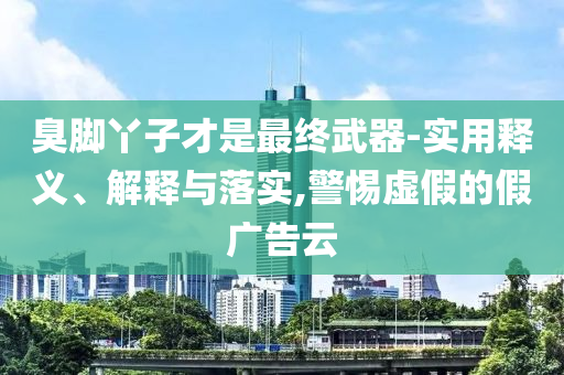 臭腳丫子才是最終武器-實用釋義、解釋與落實,警惕虛假的假廣告云