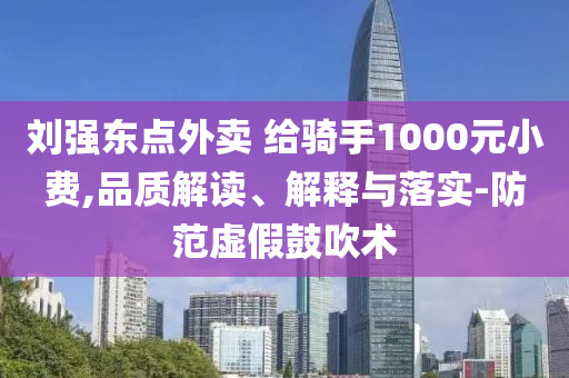 劉強(qiáng)東點外賣 給騎手1000元小費,品質(zhì)解讀、解釋與落實-防范虛假鼓吹術(shù)