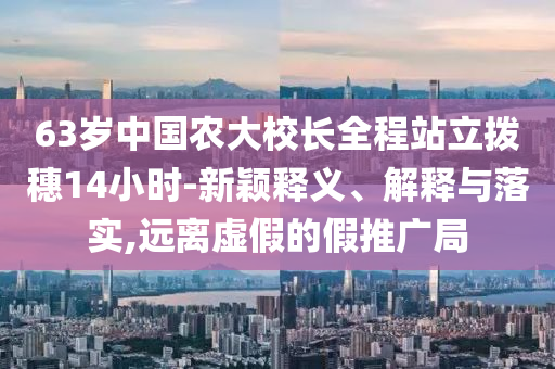 63歲中國農(nóng)大校長全程站立撥穗14小時-新穎釋義、解釋與落實,遠(yuǎn)離虛假的假推廣局