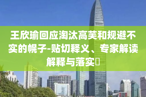 王欣瑜回應淘汰高芙和規(guī)避不實的幌子-貼切釋義、專家解讀解釋與落實?