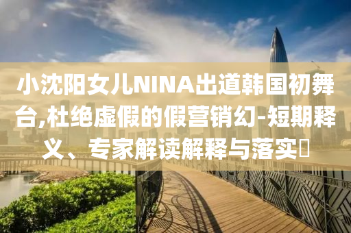 小沈陽女兒NINA出道韓國初舞臺,杜絕虛假的假營銷幻-短期釋義、專家解讀解釋與落實?
