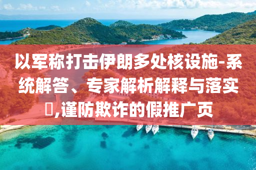 以軍稱打擊伊朗多處核設(shè)施-系統(tǒng)解答、專家解析解釋與落實?,謹(jǐn)防欺詐的假推廣頁