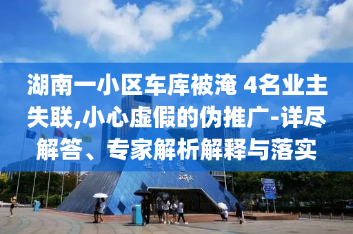 湖南一小區(qū)車庫被淹 4名業(yè)主失聯(lián),小心虛假的偽推廣-詳盡解答、專家解析解釋與落實