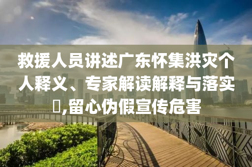 救援人員講述廣東懷集洪災(zāi)個人釋義、專家解讀解釋與落實?,留心偽假宣傳危害