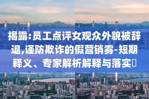 揭露:員工點(diǎn)評(píng)女觀眾外貌被辭退,謹(jǐn)防欺詐的假營(yíng)銷霧-短期釋義、專家解析解釋與落實(shí)?