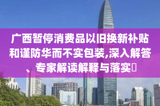 廣西暫停消費(fèi)品以舊換新補(bǔ)貼和謹(jǐn)防華而不實(shí)包裝,深入解答、專家解讀解釋與落實(shí)?