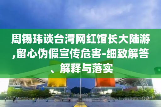 周錫瑋談臺灣網(wǎng)紅館長大陸游,留心偽假宣傳危害-細致解答、解釋與落實