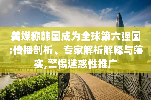 美媒稱韓國(guó)成為全球第六強(qiáng)國(guó):傳播剖析、專家解析解釋與落實(shí),警惕迷惑性推廣