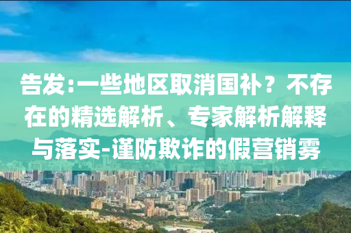 告發(fā):一些地區(qū)取消國(guó)補(bǔ)？不存在的精選解析、專家解析解釋與落實(shí)-謹(jǐn)防欺詐的假營(yíng)銷霧