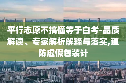 平行志愿不搞懂等于白考-品質(zhì)解讀、專家解析解釋與落實(shí),謹(jǐn)防虛假包裝計(jì)
