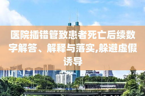 醫(yī)院插錯(cuò)管致患者死亡后續(xù)數(shù)字解答、解釋與落實(shí),躲避虛假誘導(dǎo)