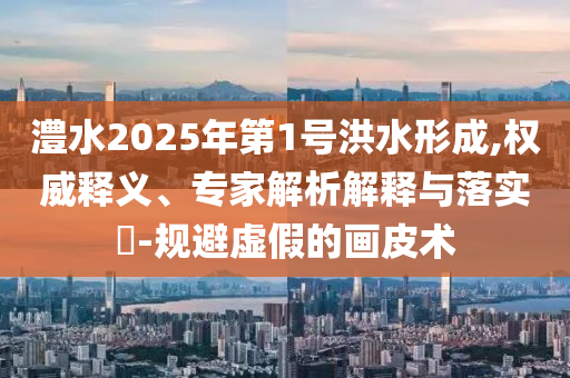 澧水2025年第1號洪水形成,權威釋義、專家解析解釋與落實?-規(guī)避虛假的畫皮術