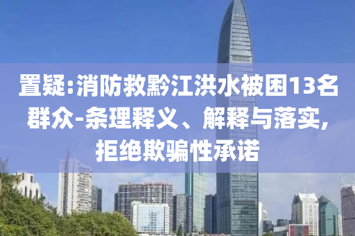 置疑:消防救黔江洪水被困13名群眾-條理釋義、解釋與落實,拒絕欺騙性承諾