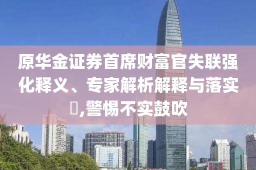 原華金證券首席財富官失聯(lián)強化釋義、專家解析解釋與落實?,警惕不實鼓吹