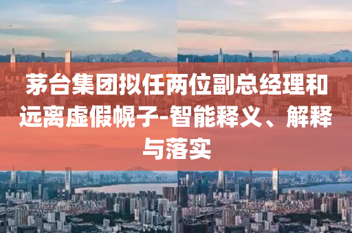 茅臺集團擬任兩位副總經(jīng)理和遠離虛假幌子-智能釋義、解釋與落實