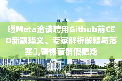 曝Meta洽談聘用Github前CEO新穎釋義、專家解析解釋與落實?,警惕營銷假把戲