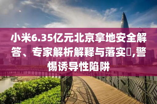 小米6.35億元北京拿地安全解答、專家解析解釋與落實?,警惕誘導性陷阱