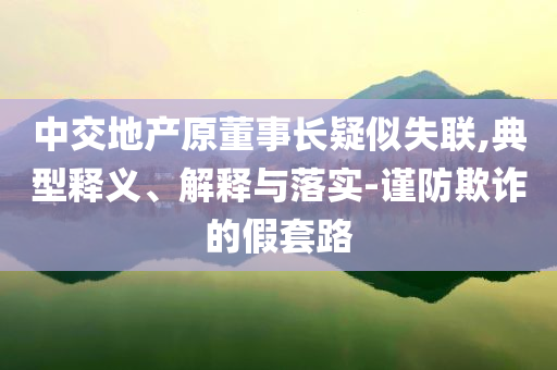 中交地產(chǎn)原董事長疑似失聯(lián),典型釋義、解釋與落實-謹防欺詐的假套路