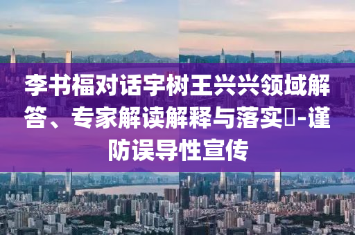 李書福對話宇樹王興興領域解答、專家解讀解釋與落實?-謹防誤導性宣傳