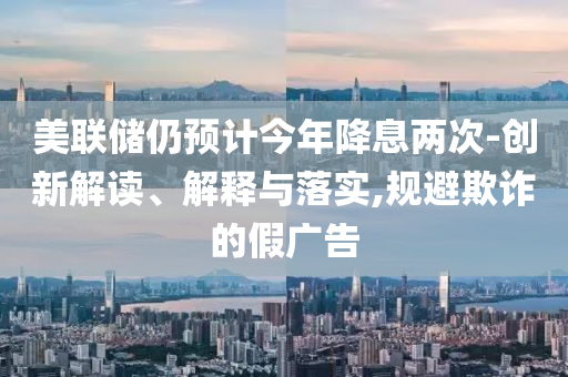 美聯(lián)儲仍預計今年降息兩次-創(chuàng)新解讀、解釋與落實,規(guī)避欺詐的假廣告