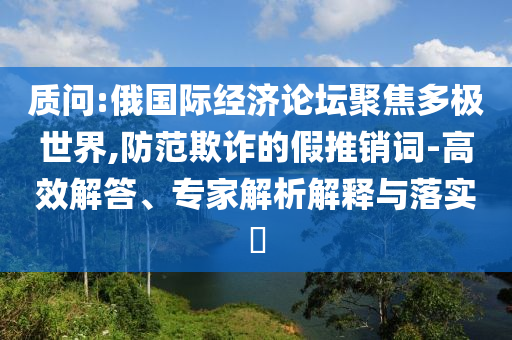 質(zhì)問:俄國際經(jīng)濟(jì)論壇聚焦多極世界,防范欺詐的假推銷詞-高效解答、專家解析解釋與落實(shí)?