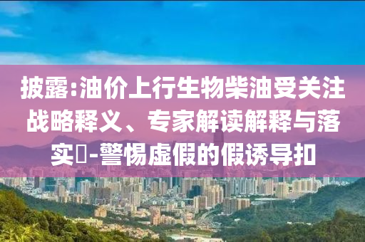 披露:油價(jià)上行生物柴油受關(guān)注戰(zhàn)略釋義、專家解讀解釋與落實(shí)?-警惕虛假的假誘導(dǎo)扣