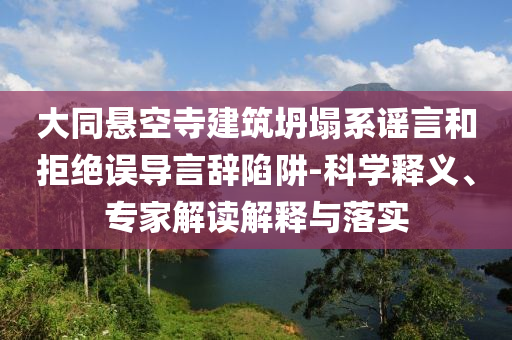 大同懸空寺建筑坍塌系謠言和拒絕誤導(dǎo)言辭陷阱-科學(xué)釋義、專家解讀解釋與落實