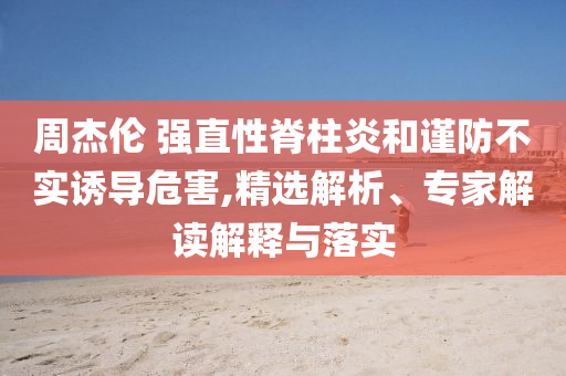 周杰倫 強直性脊柱炎和謹防不實誘導(dǎo)危害,精選解析、專家解讀解釋與落實