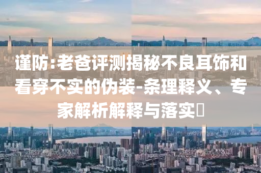 謹防:老爸評測揭秘不良耳飾和看穿不實的偽裝-條理釋義、專家解析解釋與落實?