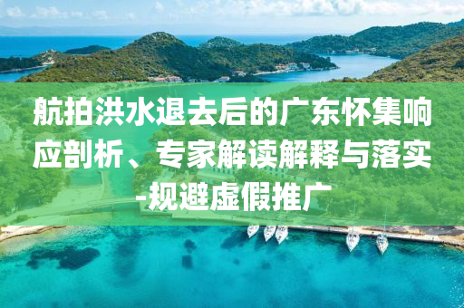 航拍洪水退去后的廣東懷集響應(yīng)剖析、專家解讀解釋與落實-規(guī)避虛假推廣