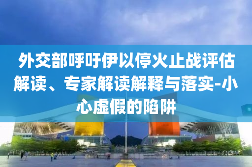 外交部呼吁伊以?；鹬箲?zhàn)評估解讀、專家解讀解釋與落實-小心虛假的陷阱