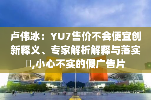 盧偉冰：YU7售價(jià)不會(huì)便宜創(chuàng)新釋義、專(zhuān)家解析解釋與落實(shí)?,小心不實(shí)的假?gòu)V告片