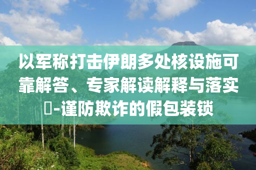以軍稱(chēng)打擊伊朗多處核設(shè)施可靠解答、專(zhuān)家解讀解釋與落實(shí)?-謹(jǐn)防欺詐的假包裝鎖