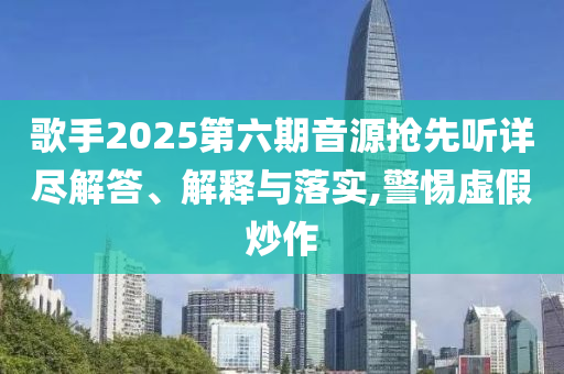 歌手2025第六期音源搶先聽詳盡解答、解釋與落實,警惕虛假炒作