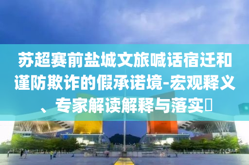蘇超賽前鹽城文旅喊話宿遷和謹(jǐn)防欺詐的假承諾境-宏觀釋義、專家解讀解釋與落實(shí)?