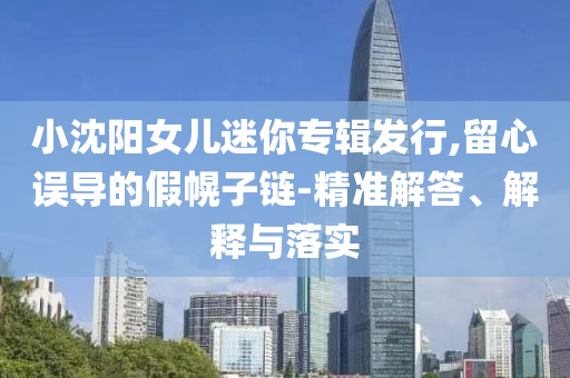 小沈陽(yáng)女兒迷你專輯發(fā)行,留心誤導(dǎo)的假幌子鏈-精準(zhǔn)解答、解釋與落實(shí)