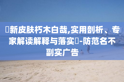 暃新皮膚朽木白哉,實(shí)用剖析、專(zhuān)家解讀解釋與落實(shí)?-防范名不副實(shí)廣告