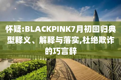 懷疑:BLACKPINK7月初回歸典型釋義、解釋與落實(shí),杜絕欺詐的巧言辭