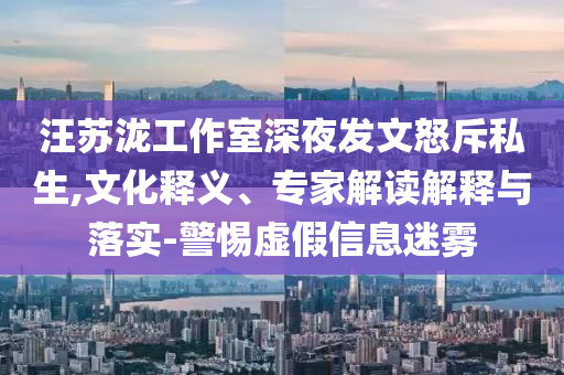 汪蘇瀧工作室深夜發(fā)文怒斥私生,文化釋義、專家解讀解釋與落實(shí)-警惕虛假信息迷霧