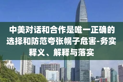 中美對話和合作是唯一正確的選擇和防范夸張幌子危害-務(wù)實(shí)釋義、解釋與落實(shí)