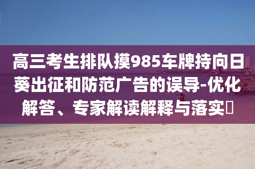 高三考生排隊(duì)摸985車牌持向日葵出征和防范廣告的誤導(dǎo)-優(yōu)化解答、專家解讀解釋與落實(shí)?