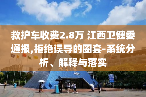 救護車收費2.8萬 江西衛(wèi)健委通報,拒絕誤導的圈套-系統(tǒng)分析、解釋與落實