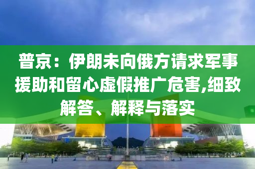 普京：伊朗未向俄方請求軍事援助和留心虛假推廣危害,細致解答、解釋與落實