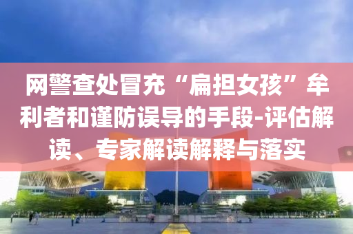 網(wǎng)警查處冒充“扁擔女孩”牟利者和謹防誤導的手段-評估解讀、專家解讀解釋與落實