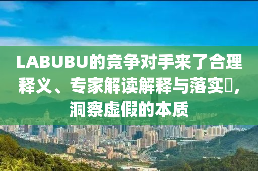 LABUBU的競爭對手來了合理釋義、專家解讀解釋與落實?,洞察虛假的本質(zhì)