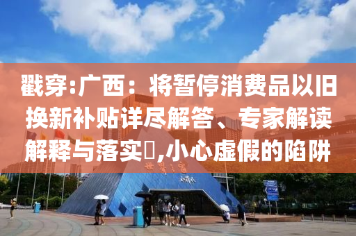 戳穿:廣西：將暫停消費品以舊換新補貼詳盡解答、專家解讀解釋與落實?,小心虛假的陷阱