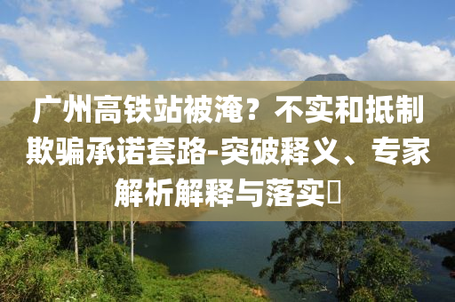 廣州高鐵站被淹？不實和抵制欺騙承諾套路-突破釋義、專家解析解釋與落實?