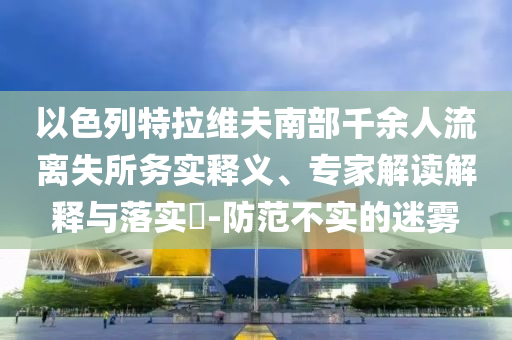 以色列特拉維夫南部千余人流離失所務實釋義、專家解讀解釋與落實?-防范不實的迷霧