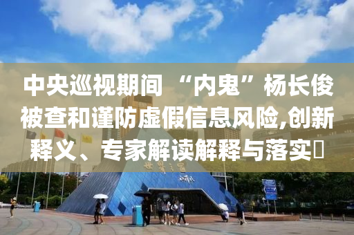中央巡視期間 “內鬼”楊長俊被查和謹防虛假信息風險,創(chuàng)新釋義、專家解讀解釋與落實?