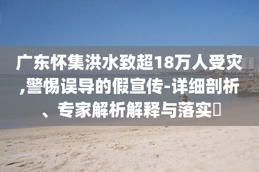 廣東懷集洪水致超18萬人受災(zāi),警惕誤導的假宣傳-詳細剖析、專家解析解釋與落實?